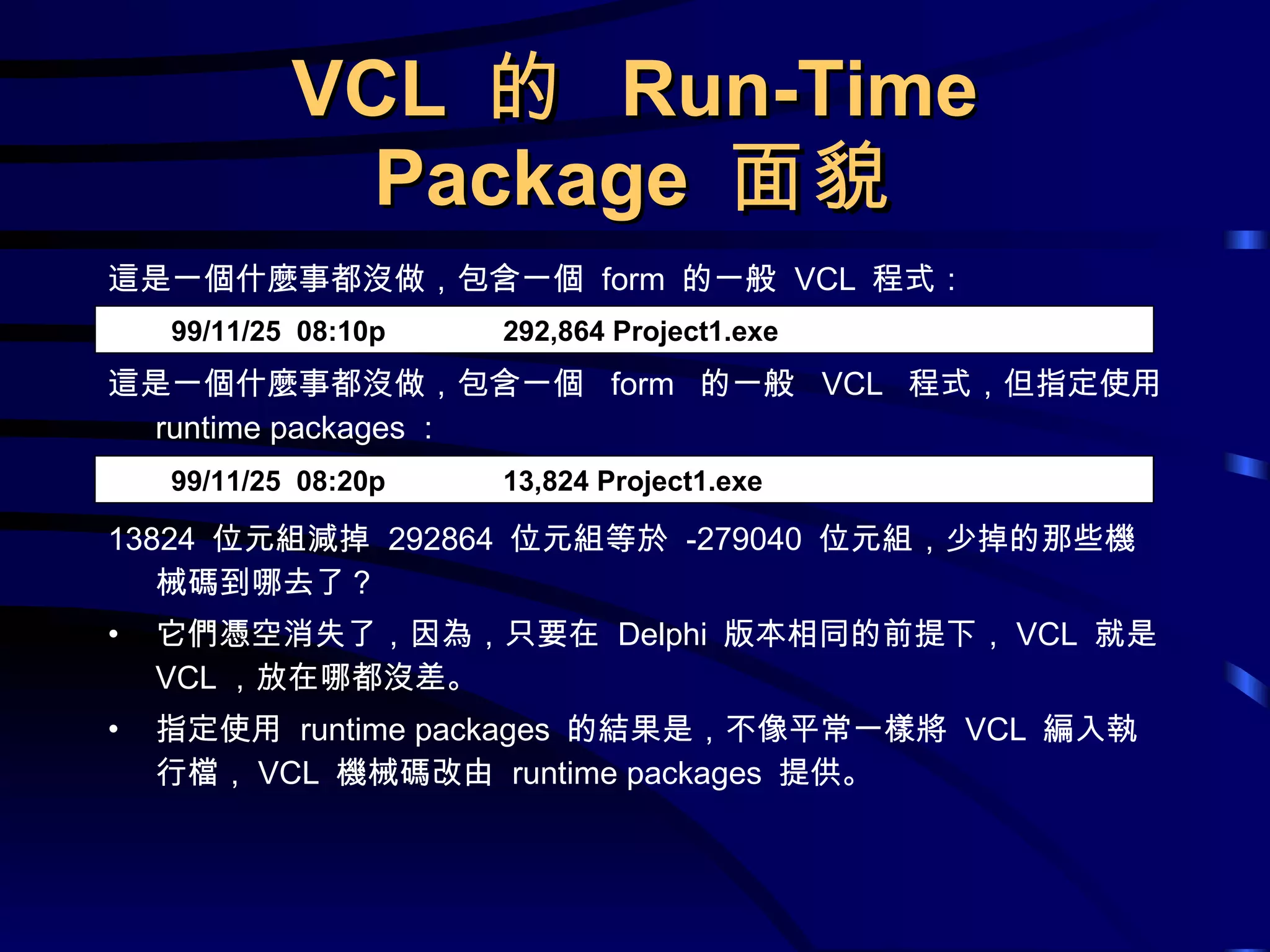 VCL  的  Run-Time Package  面貌 這是一個什麼事都沒做，包含一個  form  的一般  VCL  程式： 這是一個什麼事都沒做，包含一個  form  的一般  VCL  程式，但指定使用  runtime packages ： 13824  位元組減掉  292864  位元組等於  -279040  位元組，少掉的那些機械碼到哪去了？ 它們憑空消失了，因為，只要在  Delphi  版本相同的前提下， VCL  就是 VCL ，放在哪都沒差。 指定使用  runtime packages  的結果是，不像平常一樣將  VCL  編入執行檔， VCL  機械碼改由  runtime packages  提供。 99/11/25  08:10p  292,864 Project1.exe 99/11/25  08:20p  13,824 Project1.exe 