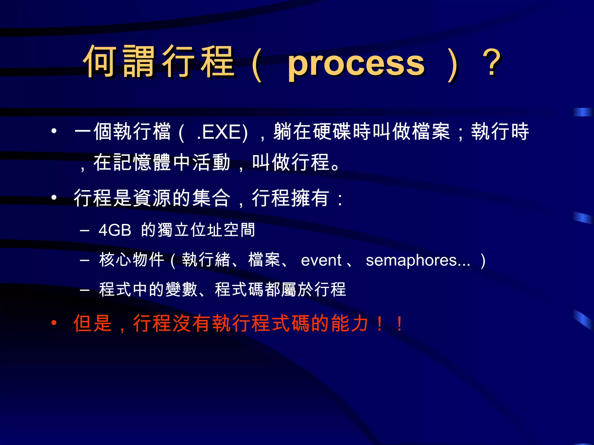何謂行程（ process ）？ 一個執行檔（ .EXE) ，躺在硬碟時叫做檔案；執行時，在記憶體中活動，叫做行程。 行程是資源的集合，行程擁有： 4GB  的獨立位址空間 核心物件（執行緒、檔案、 event 、 semaphores... ） 程式中的變數、程式碼都屬於行程 但是，行程沒有執行程式碼的能力！！ 