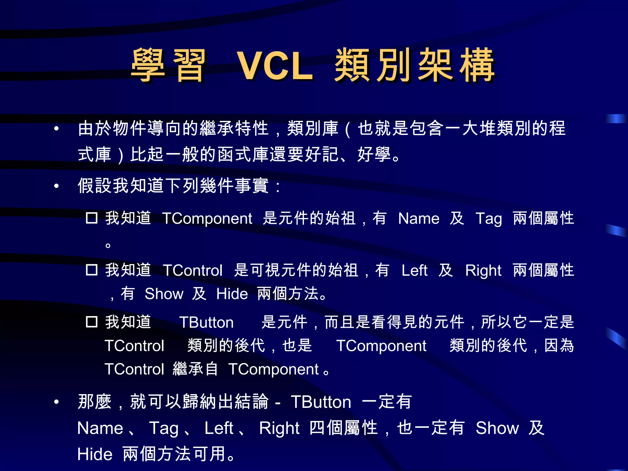 學習  VCL  類別架構 由於物件導向的繼承特性，類別庫（也就是包含一大堆類別的程式庫）比起一般的函式庫還要好記、好學。 假設我知道下列幾件事實： 我知道  TComponent  是元件的始祖，有  Name  及  Tag  兩個屬性。 我知道  TControl  是可視元件的始祖，有  Left  及  Right  兩個屬性，有  Show  及  Hide  兩個方法。 我知道  TButton  是元件，而且是看得見的元件，所以它一定是  TControl  類別的後代，也是  TComponent  類別的後代，因為  TControl  繼承自  TComponent 。 那麼，就可以歸納出結論－ TButton  一定有  Name 、 Tag 、 Left 、 Right  四個屬性，也一定有  Show  及  Hide  兩個方法可用。 
