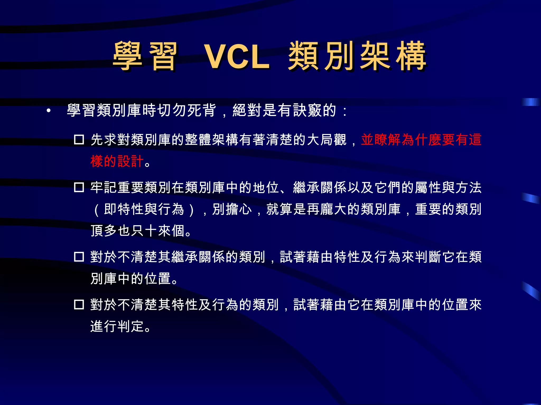 學習  VCL  類別架構 學習類別庫時切勿死背，絕對是有訣竅的： 先求對類別庫的整體架構有著清楚的大局觀， 並瞭解為什麼要有這樣的設計 。 牢記重要類別在類別庫中的地位、繼承關係以及它們的屬性與方法（即特性與行為），別擔心，就算是再龐大的類別庫，重要的類別頂多也只十來個。 對於不清楚其繼承關係的類別，試著藉由特性及行為來判斷它在類別庫中的位置。 對於不清楚其特性及行為的類別，試著藉由它在類別庫中的位置來進行判定。 