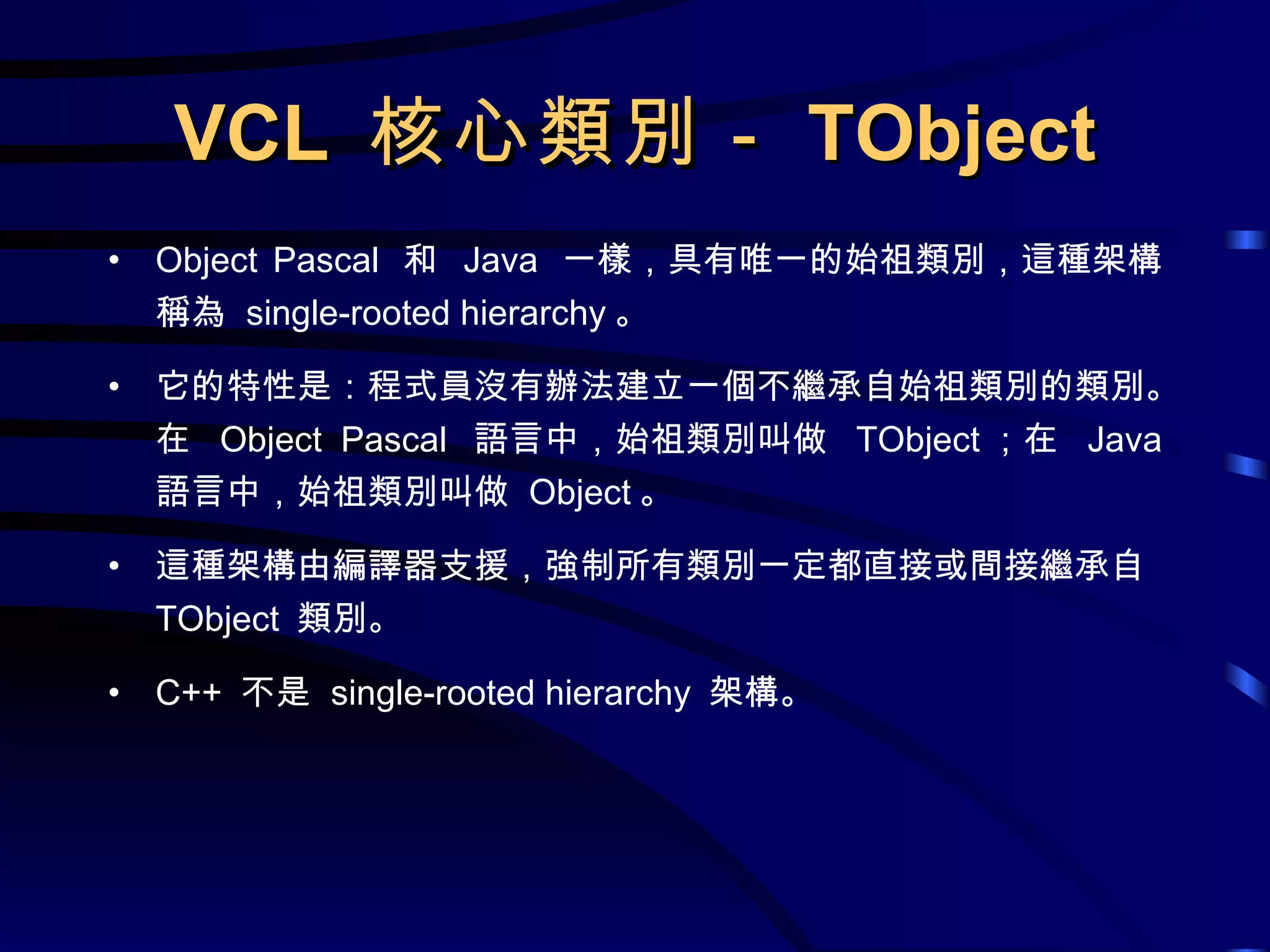 VCL  核心類別－ TObject Object Pascal  和  Java  一樣，具有唯一的始祖類別，這種架構稱為  single-rooted hierarchy 。 它的特性是：程式員沒有辦法建立一個不繼承自始祖類別的類別。在  Object Pascal  語言中，始祖類別叫做  TObject ；在  Java  語言中，始祖類別叫做  Object 。 這種架構由編譯器支援，強制所有類別一定都直接或間接繼承自  TObject  類別。 C++  不是  single-rooted hierarchy  架構。 