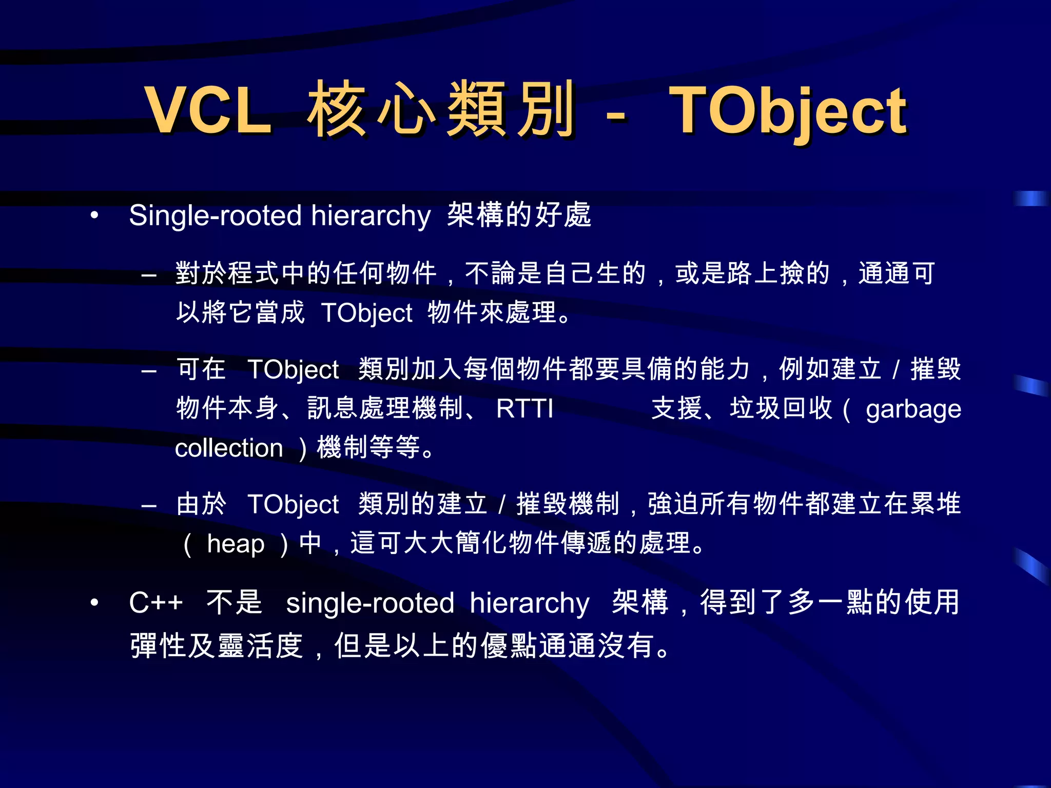 VCL  核心類別－ TObject Single-rooted hierarchy  架構的好處 對於程式中的任何物件，不論是自己生的，或是路上撿的，通通可以將它當成  TObject  物件來處理。 可在  TObject  類別加入每個物件都要具備的能力，例如建立／摧毀物件本身、訊息處理機制、 RTTI  支援、垃圾回收（ garbage collection ）機制等等。 由於  TObject  類別的建立／摧毀機制，強迫所有物件都建立在累堆（ heap ）中，這可大大簡化物件傳遞的處理。 C++  不是  single-rooted hierarchy  架構，得到了多一點的使用彈性及靈活度，但是以上的優點通通沒有。 