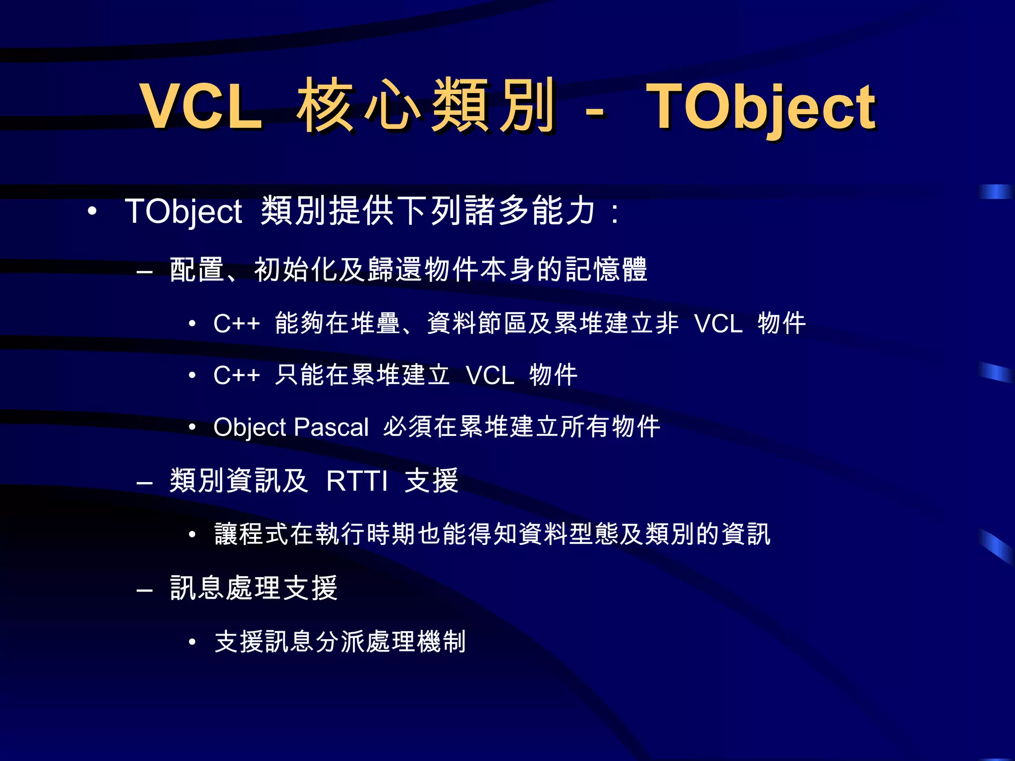 VCL  核心類別－ TObject TObject  類別提供下列諸多能力： 配置、初始化及歸還物件本身的記憶體 C++  能夠在堆疊、資料節區及累堆建立非  VCL  物件 C++  只能在累堆建立  VCL  物件 Object Pascal  必須在累堆建立所有物件 類別資訊及  RTTI  支援 讓程式在執行時期也能得知資料型態及類別的資訊 訊息處理支援 支援訊息分派處理機制 