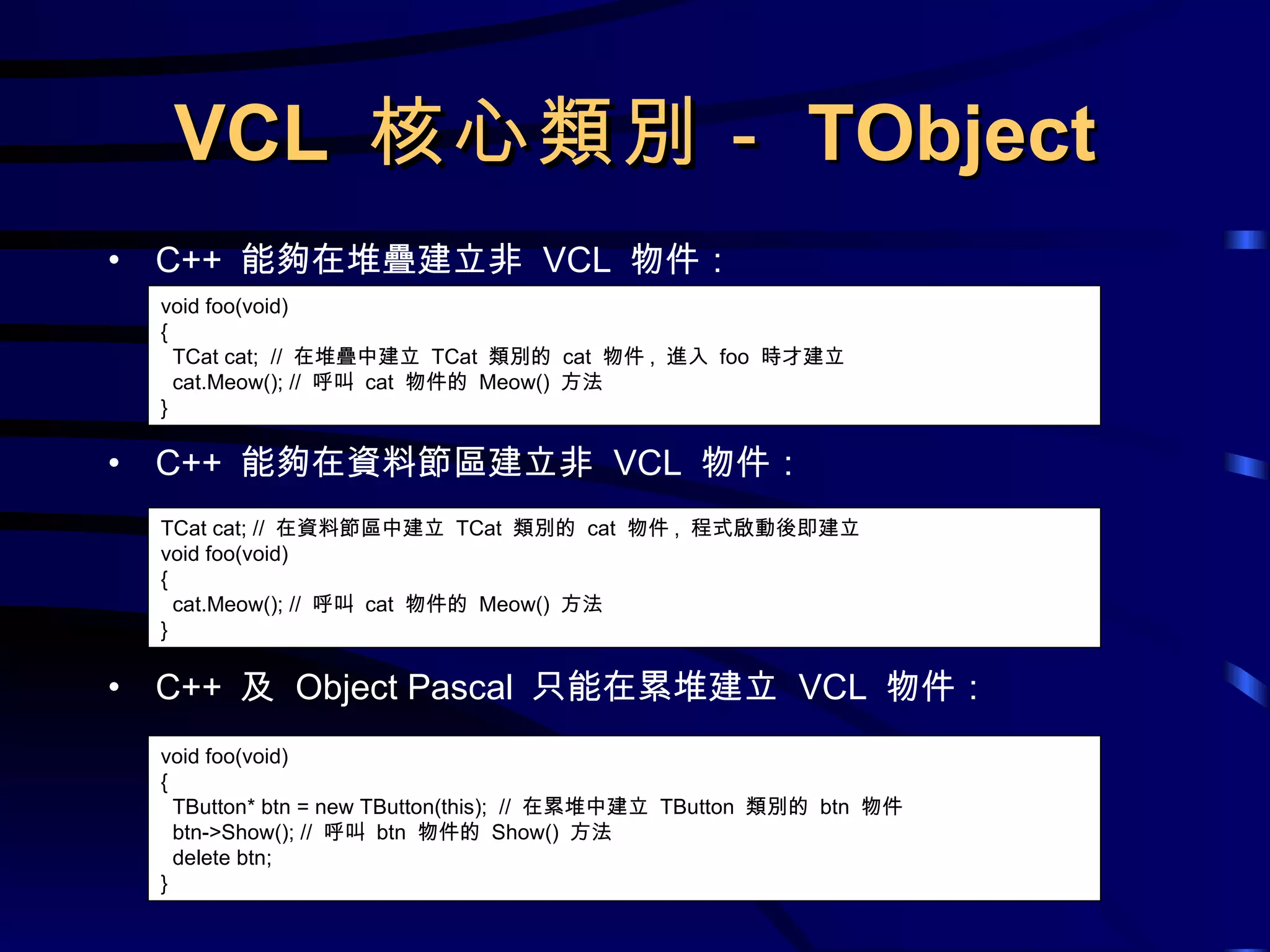 VCL  核心類別－ TObject C++  能夠在堆疊建立非  VCL  物件： C++  能夠在資料節區建立非  VCL  物件： C++  及  Object Pascal  只能在累堆建立  VCL  物件： void foo(void) { TCat cat;  //  在堆疊中建立  TCat  類別的  cat  物件 ,  進入  foo  時才建立 cat.Meow(); //  呼叫  cat  物件的  Meow()  方法 } TCat cat; //  在資料節區中建立  TCat  類別的  cat  物件 ,  程式啟動後即建立 void foo(void) { cat.Meow(); //  呼叫  cat  物件的  Meow()  方法 } void foo(void) { TButton* btn = new TButton(this);  //  在累堆中建立  TButton  類別的  btn  物件 btn->Show(); //  呼叫  btn  物件的  Show()  方法 delete btn; } 