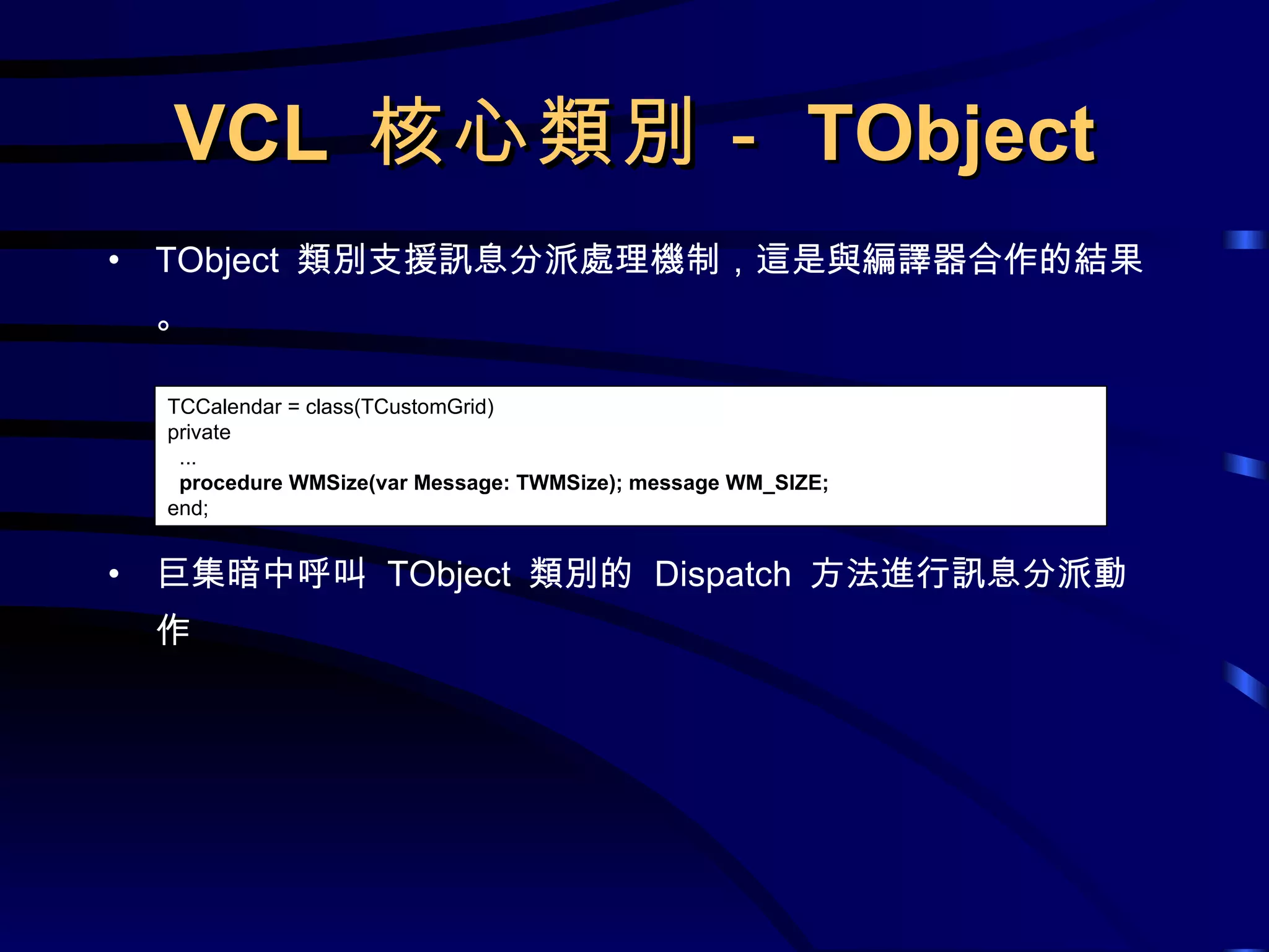 VCL  核心類別－ TObject TObject  類別支援訊息分派處理機制，這是與編譯器合作的結果。 巨集暗中呼叫  TObject  類別的  Dispatch  方法進行訊息分派動作 TCCalendar = class(TCustomGrid) private ...  procedure WMSize(var Message: TWMSize); message WM_SIZE; end; 