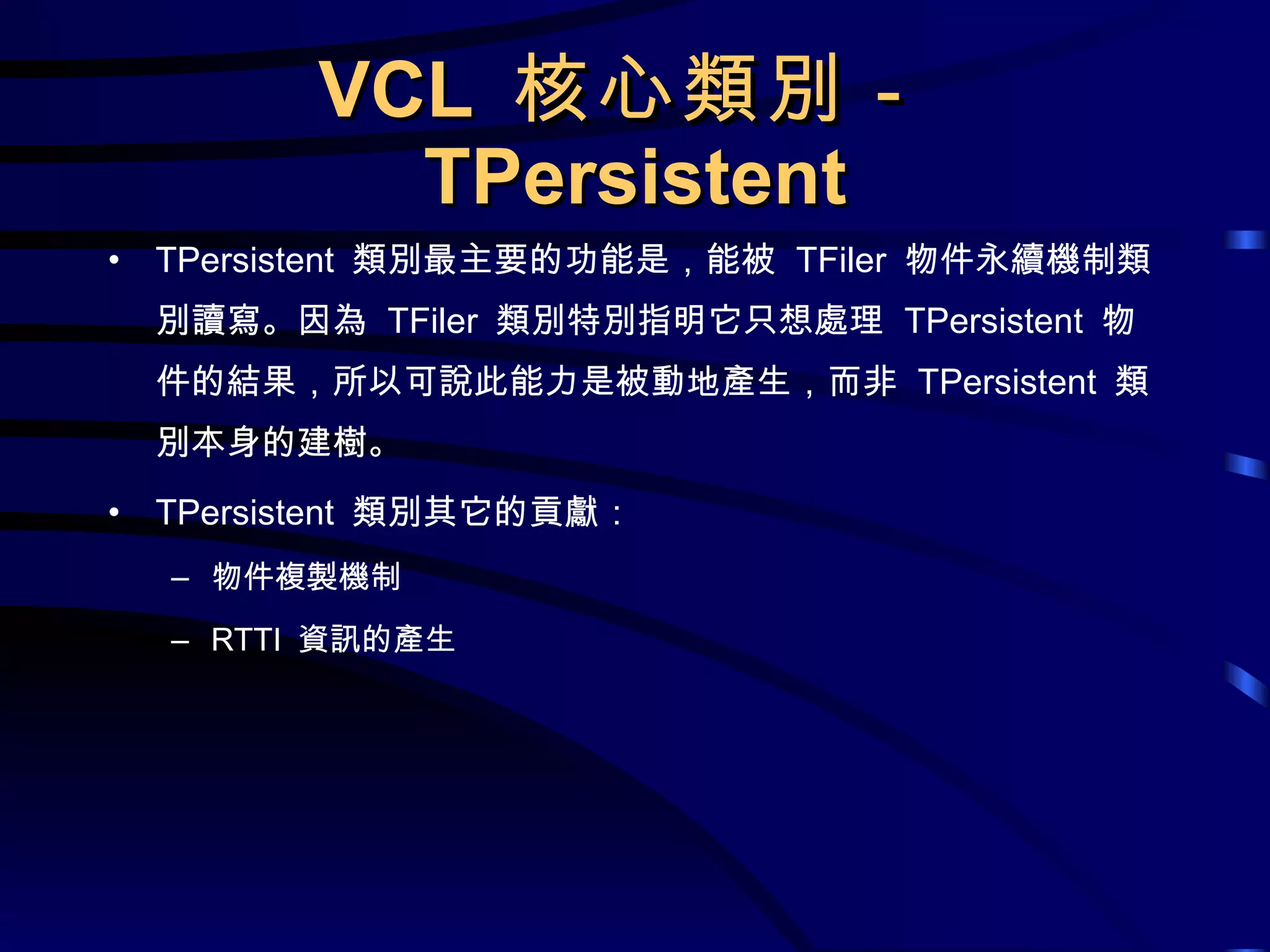 VCL  核心類別－ TPersistent TPersistent  類別最主要的功能是，能被  TFiler  物件永續機制類別讀寫。因為  TFiler  類別特別指明它只想處理  TPersistent  物件的結果，所以可說此能力是被動地產生，而非  TPersistent  類別本身的建樹。 TPersistent  類別其它的貢獻： 物件複製機制 RTTI  資訊的產生 