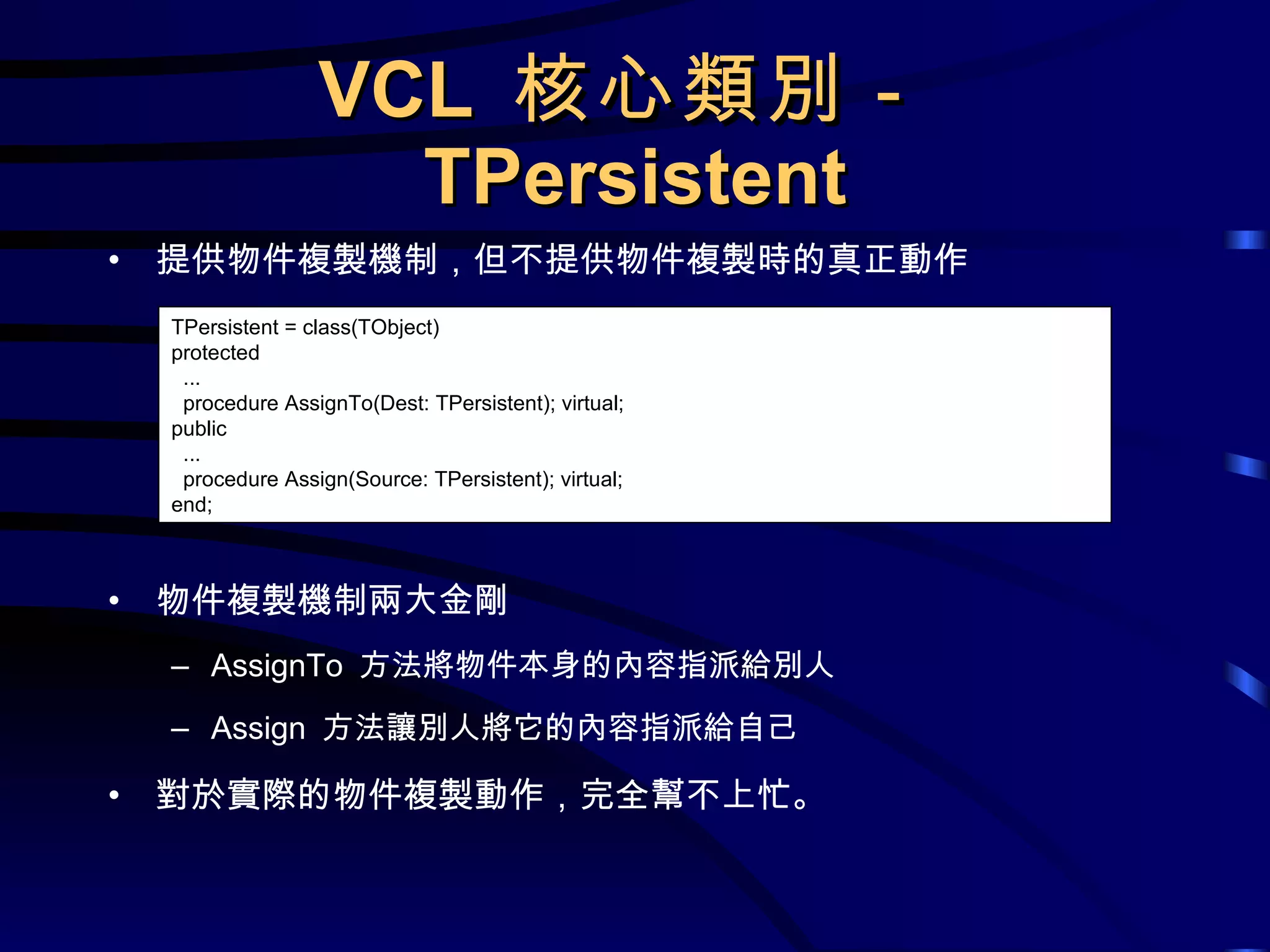VCL  核心類別－ TPersistent 提供物件複製機制，但不提供物件複製時的真正動作 物件複製機制兩大金剛 AssignTo  方法將物件本身的內容指派給別人 Assign  方法讓別人將它的內容指派給自己 對於實際的物件複製動作，完全幫不上忙。 TPersistent = class(TObject) protected ... procedure AssignTo(Dest: TPersistent); virtual; public ... procedure Assign(Source: TPersistent); virtual; end; 