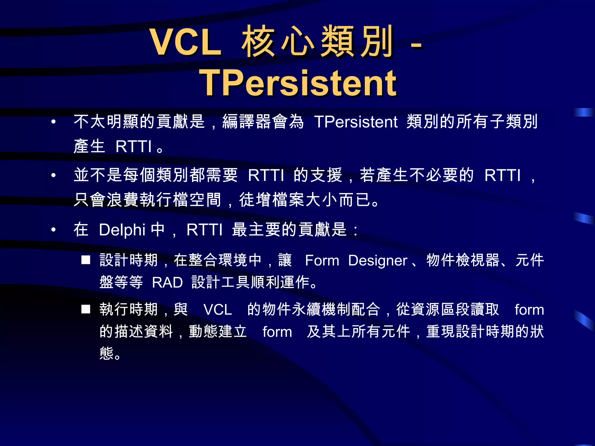 VCL  核心類別－ TPersistent 不太明顯的貢獻是，編譯器會為  TPersistent  類別的所有子類別產生  RTTI 。 並不是每個類別都需要  RTTI  的支援，若產生不必要的  RTTI ，只會浪費執行檔空間，徒增檔案大小而已。 在  Delphi 中， RTTI  最主要的貢獻是： 設計時期，在整合環境中，讓  Form Designer 、物件檢視器、元件盤等等  RAD  設計工具順利運作。 執行時期，與  VCL  的物件永續機制配合，從資源區段讀取  form  的描述資料，動態建立  form  及其上所有元件，重現設計時期的狀態。 