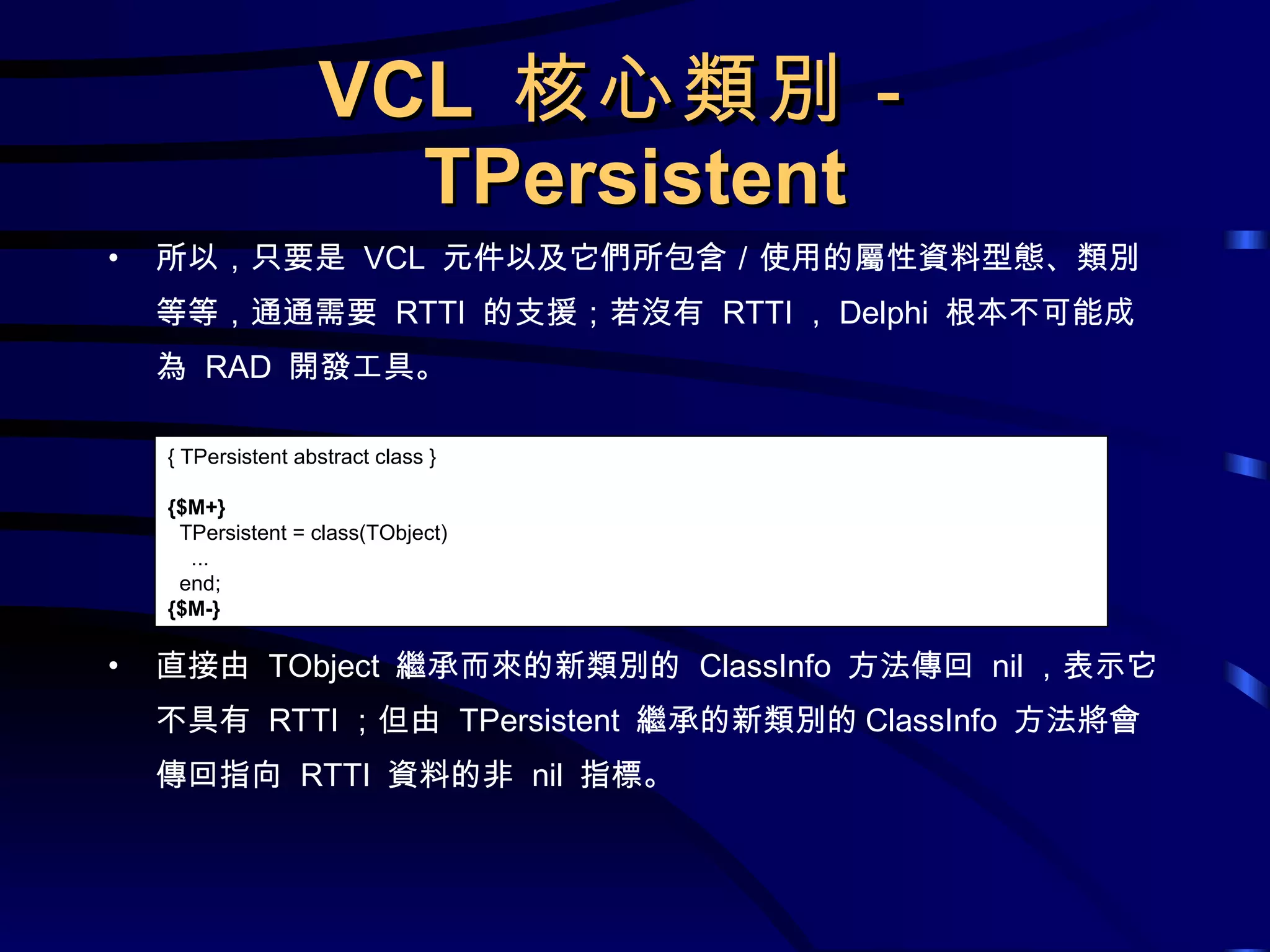 VCL  核心類別－ TPersistent 所以，只要是  VCL  元件以及它們所包含／使用的屬性資料型態、類別等等，通通需要  RTTI  的支援；若沒有  RTTI ， Delphi  根本不可能成為  RAD  開發工具。 直接由  TObject  繼承而來的新類別的  ClassInfo  方法傳回  nil ，表示它不具有  RTTI ；但由  TPersistent  繼承的新類別的 ClassInfo  方法將會傳回指向  RTTI  資料的非  nil  指標。 { TPersistent abstract class } {$M+} TPersistent = class(TObject) ... end; {$M-} 