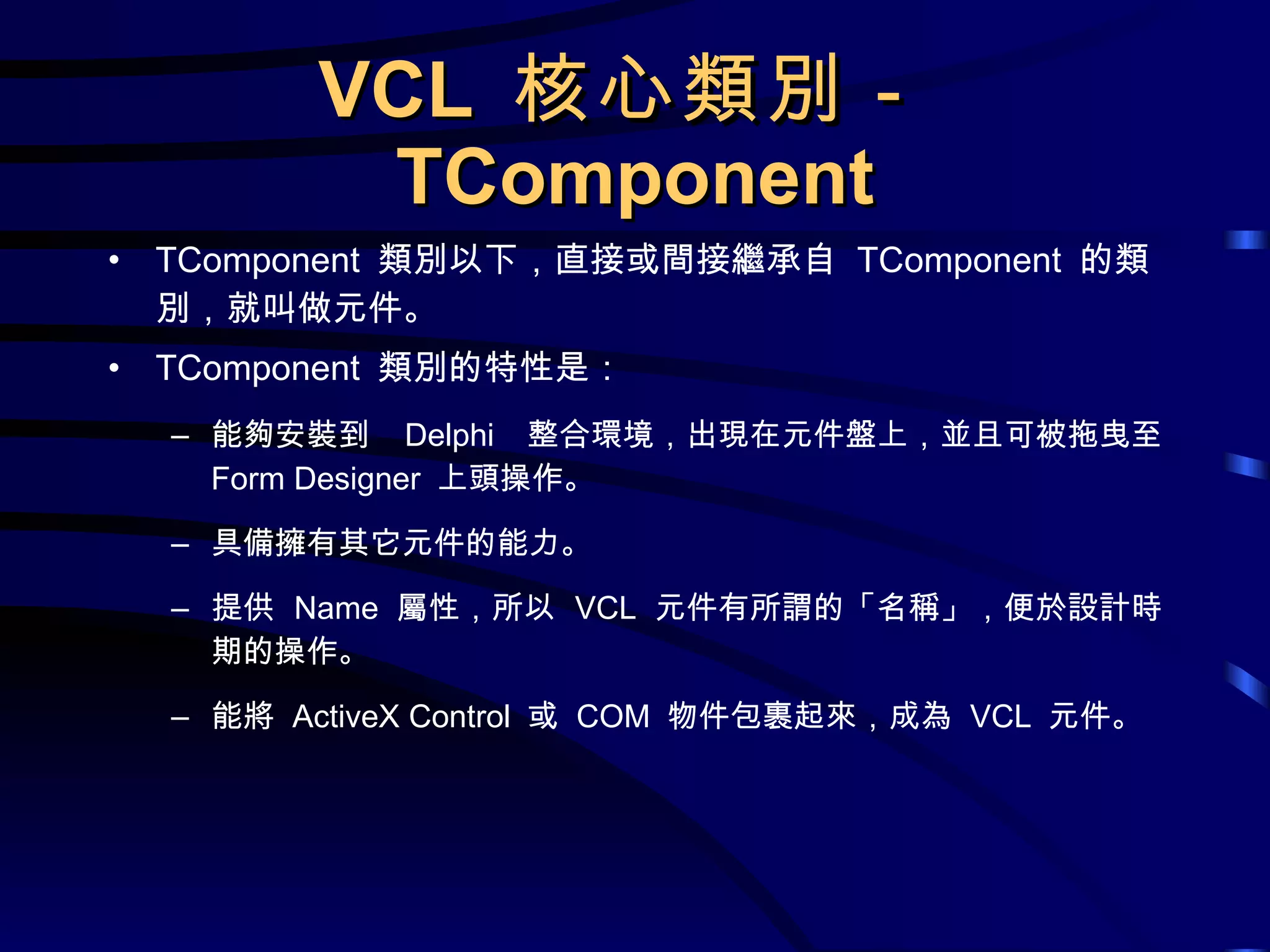 VCL  核心類別－ TComponent TComponent  類別以下，直接或間接繼承自  TComponent  的類別，就叫做元件。 TComponent  類別的特性是： 能夠安裝到  Delphi  整合環境，出現在元件盤上，並且可被拖曳至  Form Designer  上頭操作。 具備擁有其它元件的能力。 提供  Name  屬性，所以  VCL  元件有所謂的「名稱」，便於設計時期的操作。 能將  ActiveX Control  或  COM  物件包裹起來，成為  VCL  元件。 