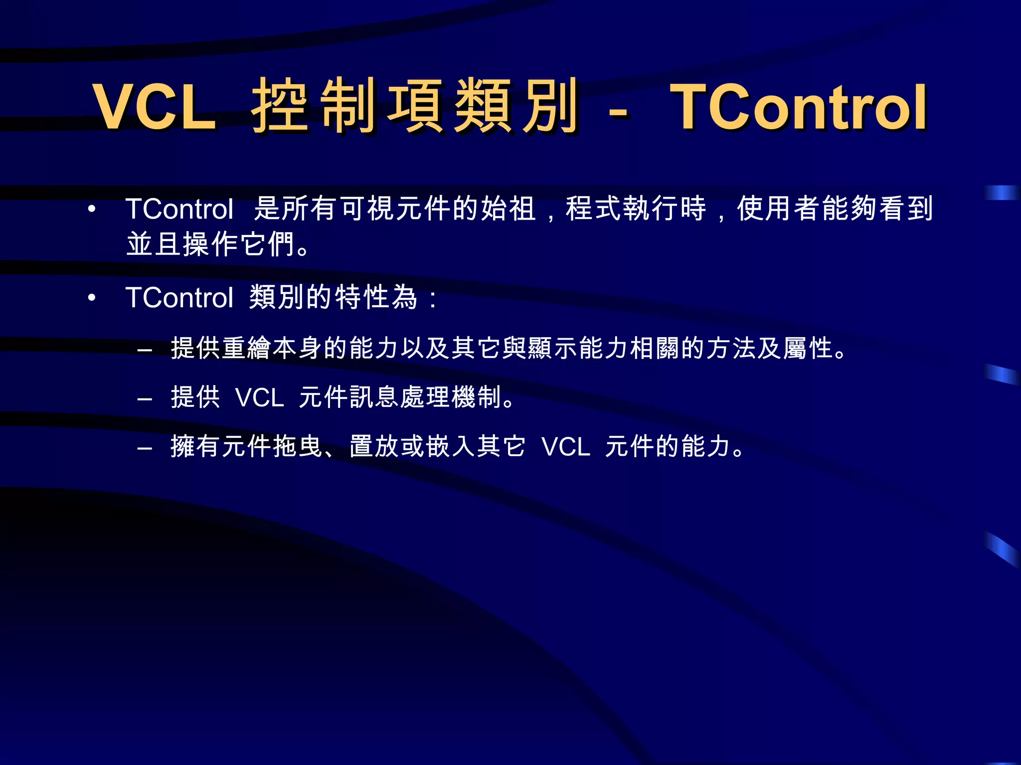 VCL  控制項類別－ TControl TControl  是所有可視元件的始祖，程式執行時，使用者能夠看到並且操作它們。 TControl  類別的特性為： 提供重繪本身的能力以及其它與顯示能力相關的方法及屬性。 提供  VCL  元件訊息處理機制。 擁有元件拖曳、置放或嵌入其它  VCL  元件的能力。 