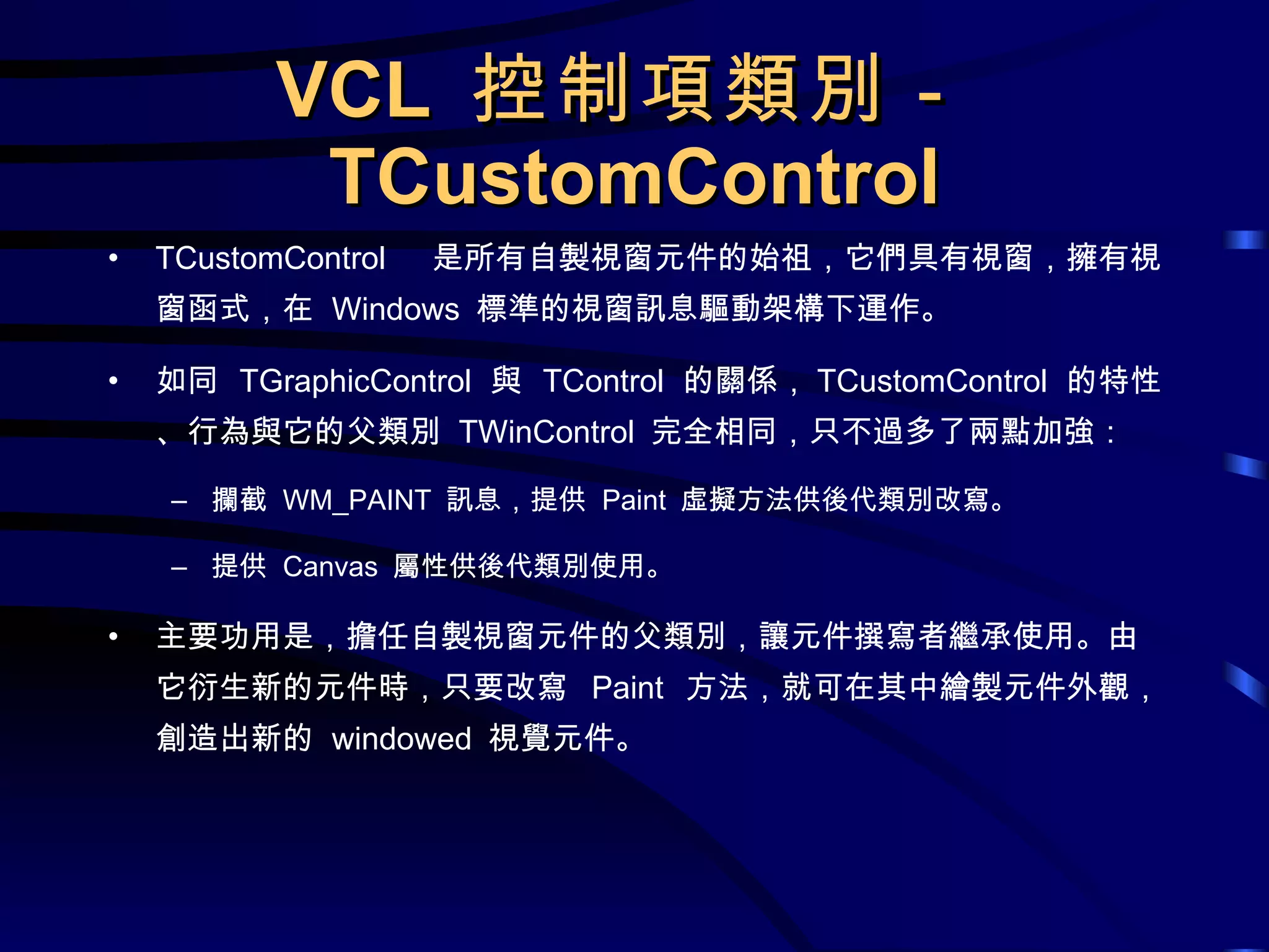 VCL  控制項類別－ TCustomControl TCustomControl  是所有自製視窗元件的始祖，它們具有視窗，擁有視窗函式，在  Windows  標準的視窗訊息驅動架構下運作。 如同  TGraphicControl  與  TControl  的關係， TCustomControl  的特性、行為與它的父類別  TWinControl  完全相同，只不過多了兩點加強： 攔截  WM_PAINT  訊息，提供  Paint  虛擬方法供後代類別改寫。 提供  Canvas  屬性供後代類別使用。 主要功用是，擔任自製視窗元件的父類別，讓元件撰寫者繼承使用。由它衍生新的元件時，只要改寫  Paint  方法，就可在其中繪製元件外觀，創造出新的  windowed  視覺元件。 