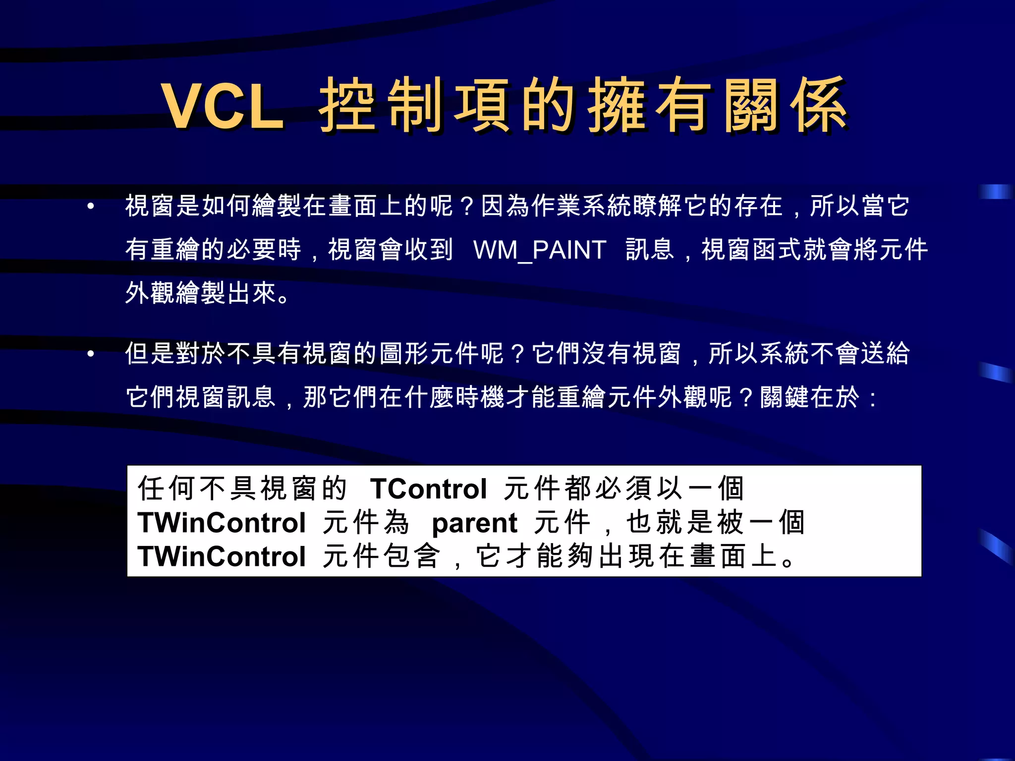VCL  控制項的擁有關係 視窗是如何繪製在畫面上的呢？因為作業系統瞭解它的存在，所以當它有重繪的必要時，視窗會收到  WM_PAINT  訊息，視窗函式就會將元件外觀繪製出來。 但是對於不具有視窗的圖形元件呢？它們沒有視窗，所以系統不會送給它們視窗訊息，那它們在什麼時機才能重繪元件外觀呢？關鍵在於： 任何不具視窗的  TControl  元件都必須以一個  TWinControl  元件為  parent  元件，也就是被一個  TWinControl  元件包含，它才能夠出現在畫面上。 