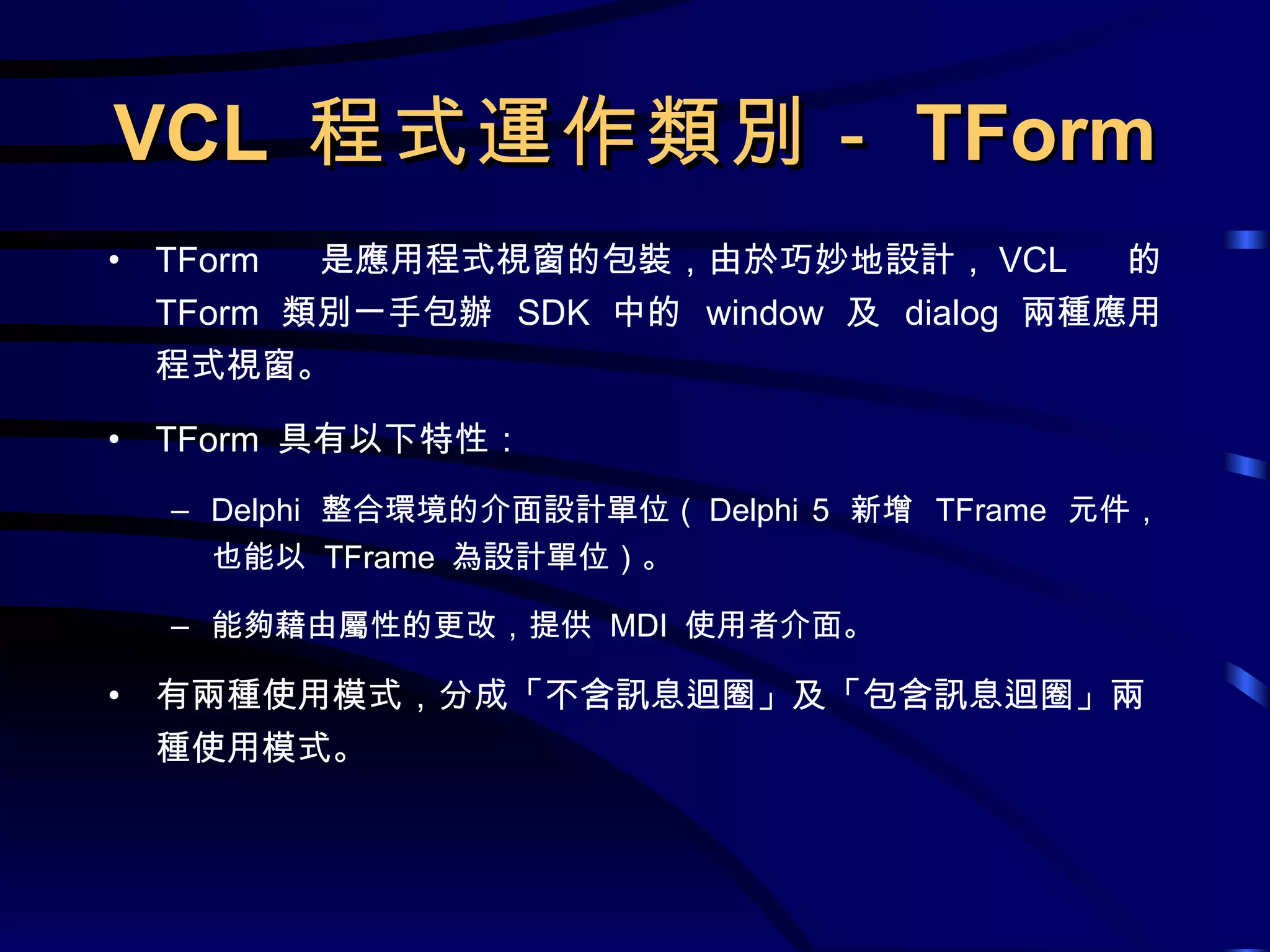 VCL  程式運作類別－ TForm TForm  是應用程式視窗的包裝，由於巧妙地設計， VCL  的  TForm  類別一手包辦  SDK  中的  window  及  dialog  兩種應用程式視窗。 TForm  具有以下特性： Delphi  整合環境的介面設計單位（ Delphi 5  新增  TFrame  元件，也能以  TFrame  為設計單位）。 能夠藉由屬性的更改，提供  MDI  使用者介面。 有兩種使用模式，分成「不含訊息迴圈」及「包含訊息迴圈」兩種使用模式。 