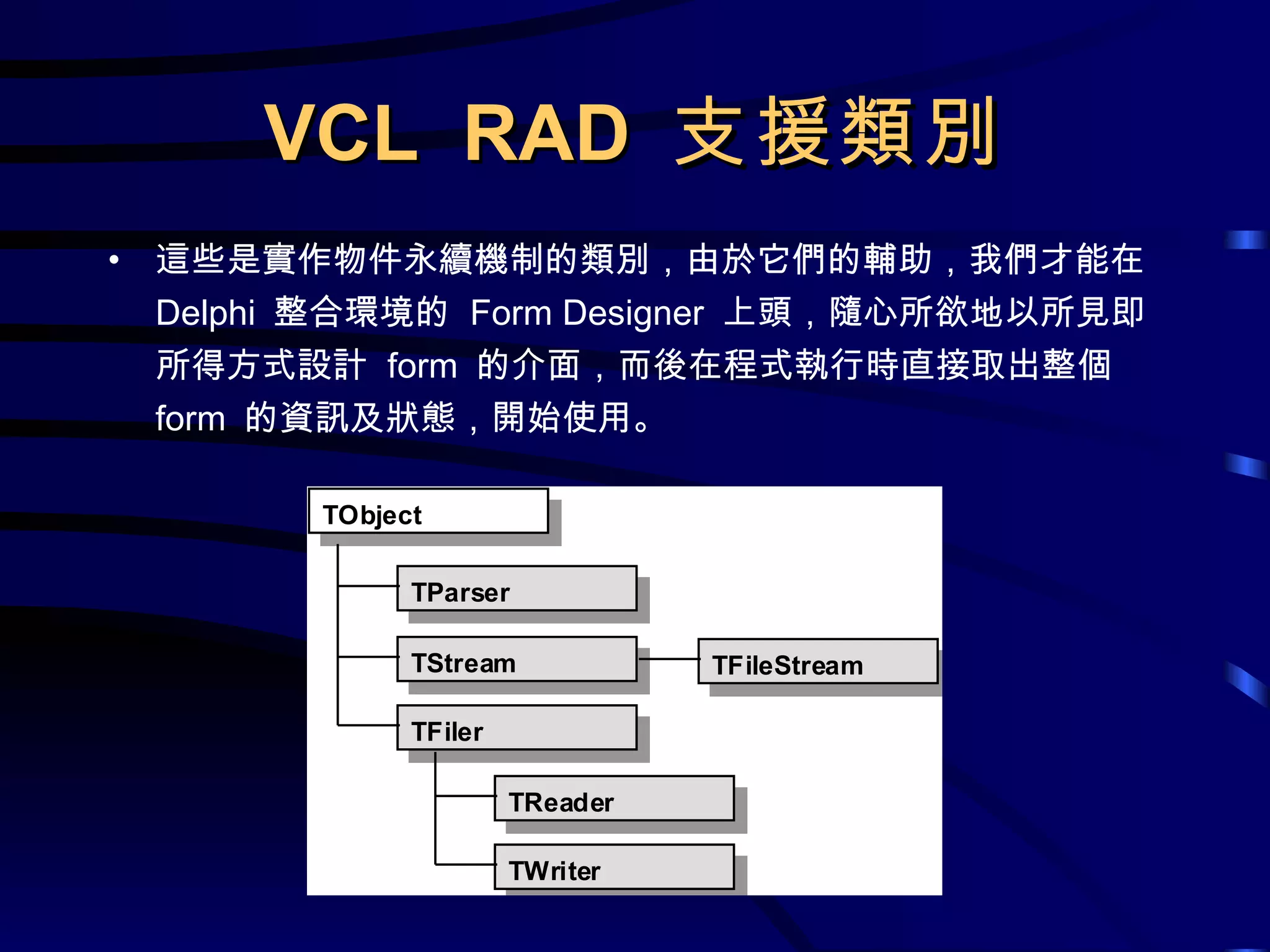 VCL  RAD  支援類別 這些是實作物件永續機制的類別，由於它們的輔助，我們才能在  Delphi  整合環境的  Form Designer  上頭，隨心所欲地以所見即所得方式設計  form  的介面，而後在程式執行時直接取出整個  form  的資訊及狀態，開始使用。 
