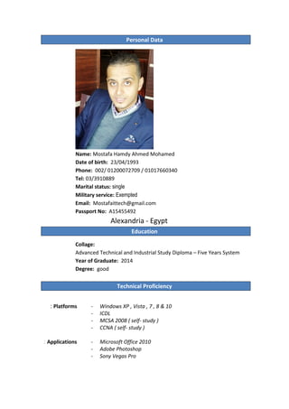 Personal Data
Name: Mostafa Hamdy Ahmed Mohamed
Date of birth: 23/04/1993
Phone: 002/ 01200072709 / 01017660340
Tel: 03/3910889
Marital status: single
Military service: Exempted
Email: Mostafaittech@gmail.com
Passport No: A15455492
Alexandria - Egypt
Education
Collage:
Advanced Technical and Industrial Study Diploma – Five Years System
Year of Graduate: 2014
Degree: good
Technical Proficiency
Platforms:
Applications:
- Windows XP , Vista , 7 , 8 & 10
- ICDL
- MCSA 2008 ( self- study )
- CCNA ( self- study )
- Microsoft Office 2010
- Adobe Photoshop
- Sony Vegas Pro
 