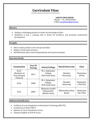 Curriculum Vitae
*******************************
AARATI ARUN DHURI
Mobile: + 91- 98700 83853
E-Mail: aaratidhuri@gmail.com
Objective
• Seeking a challenging position to utilize my knowledge & skills.
• Ambitious to join a company that is driven by excellence and promotes professional
development.
Strengths
• Able to adapt quickly to new concept and ideas.
• Ability to work under pressure.
• Self-Motivated, able to work independently and set personal goals.
Education Details
Examination
Year Of
Passing School/College Board/University Class
B.A.F.
(Bachelor of
Accounting &
Finance)
2011
M. L. Dahanukar
College
(Vile Parle East)
Mumbai
University
Distinction
(81%)
H.S.C. 2008
M. L. Dahanukar
College
(Vile Parle East)
Mumbai
University
Distinction
(78.67%)
S.S.C. 2006
Mahatma Gandhi
Vidyamandir
(Bandra East)
Maharashtra State
Board
Distinction
(81.73%)
Additional Qualification
• Certificate Course Completion in Information Technology (MS-CIT).
• Certification in TALLY ERP 9.
• Diploma in Career Foundation Course.
• Typing in English at 30 & 40 w.p.m.
 