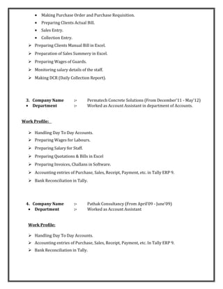 • Making Purchase Order and Purchase Requisition.
• Preparing Clients Actual Bill.
• Sales Entry.
• Collection Entry.
 Preparing Clients Manual Bill in Excel.
 Preparation of Sales Summery in Excel.
 Preparing Wages of Guards.
 Monitoring salary details of the staff.
 Making DCR (Daily Collection Report).
3. Company Name :- Permatech Concrete Solutions (From December’11 - May’12)
• Department :- Worked as Account Assistant in department of Accounts.
Work Profile:
 Handling Day To Day Accounts.
 Preparing Wages for Labours.
 Preparing Salary for Staff.
 Preparing Quotations & Bills in Excel
 Preparing Invoices, Challans in Software.
 Accounting entries of Purchase, Sales, Receipt, Payment, etc. in Tally ERP 9.
 Bank Reconciliation in Tally.
4. Company Name :- Pathak Consultancy (From April’09 - June’09)
• Department :- Worked as Account Assistant
Work Profile:
 Handling Day To Day Accounts.
 Accounting entries of Purchase, Sales, Receipt, Payment, etc. In Tally ERP 9.
 Bank Reconciliation in Tally.
 