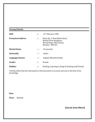 Personal Details
DOB : - 15th
February 1990.
Permanent Address : - Room No. 3, Nana Bhatt Chawl,
Behind Three Bunglows,
Nirmal Nagar, Khar (East),
Mumbai - 400 051.
Marital Status : - Un-married
Nationality : - Indian
Languages Known : - English, Marathi & Hindi.
Gender : - Female
Hobbies : - Reading, Listening to Songs & Chatting with Friends
I hereby affirm that the information in this document is accurate and true to the best of my
knowledge.
Date:
Place: Mumbai
(Aarati Arun Dhuri)
 