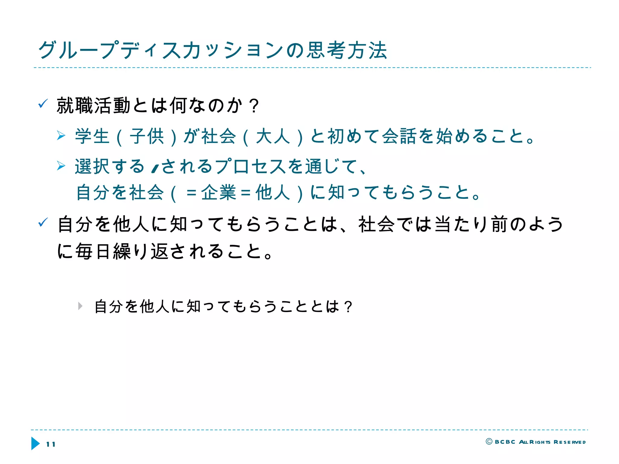 グループディスカッションの思考方法 就職活動とは何なのか？ 学生（子供）が社会（大人）と初めて会話を始めること。 選択する / されるプロセスを通じて、 自分を社会（＝企業＝他人）に知ってもらうこと。 自分を他人に知ってもらうことは、社会では当たり前のように毎日繰り返されること。 自分を他人に知ってもらうこととは？ 
