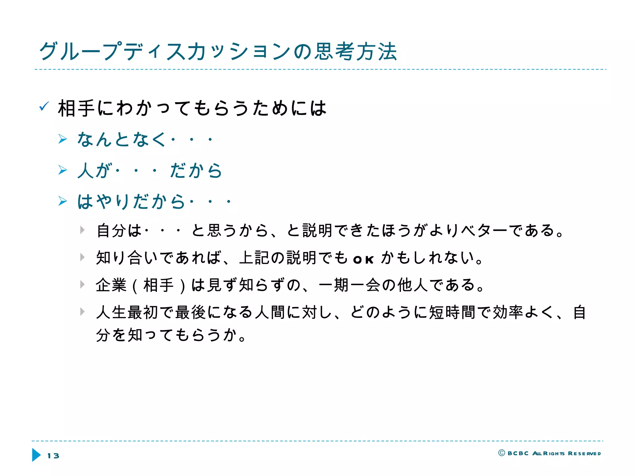相手にわかってもらうためには なんとなく・・・ 人が・・・だから はやりだから・・・ 自分は・・・と思うから、と説明できたほうがよりベターである。 知り合いであれば、上記の説明でも OK かもしれない。 企業（相手）は見ず知らずの、一期一会の他人である。 人生最初で最後になる人間に対し、どのように短時間で効率よく、自分を知ってもらうか。 グループディスカッションの思考方法 
