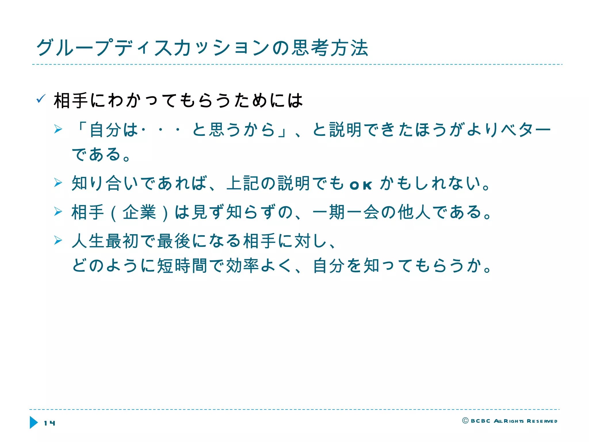相手にわかってもらうためには 「自分は・・・と思うから」、と説明できたほうがよりベターである。 知り合いであれば、上記の説明でも OK かもしれない。 相手（企業）は見ず知らずの、一期一会の他人である。 人生最初で最後になる相手に対し、 どのように短時間で効率よく、自分を知ってもらうか。 グループディスカッションの思考方法 