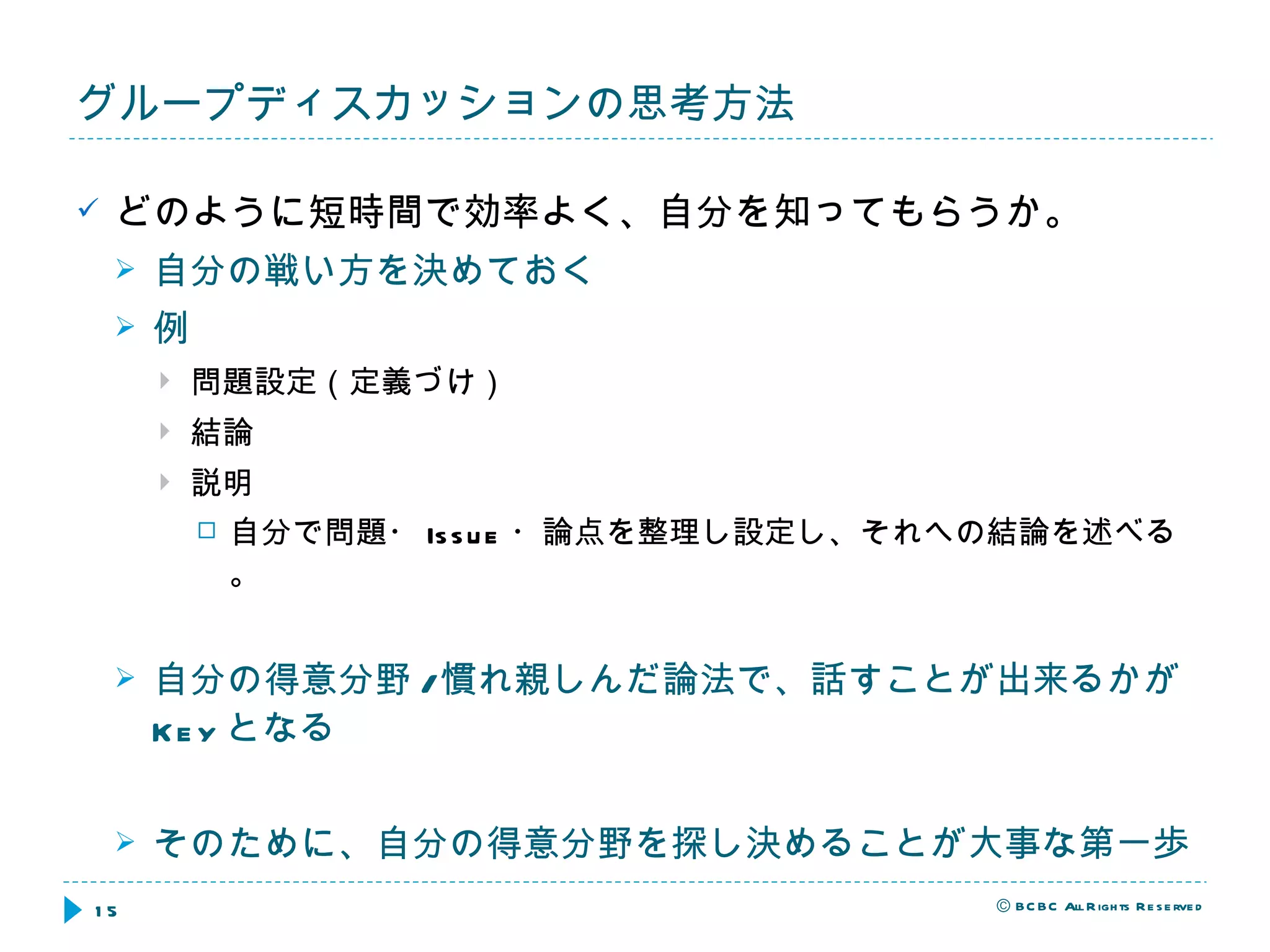 どのように短時間で効率よく、自分を知ってもらうか。 自分の戦い方を決めておく 例 問題設定（定義づけ） 結論 説明 自分で問題・ Issue ・論点を整理し設定し、それへの結論を述べる。 自分の得意分野 / 慣れ親しんだ論法で、話すことが出来るかが Key となる そのために、自分の得意分野を探し決めることが大事な第一歩 グループディスカッションの思考方法 
