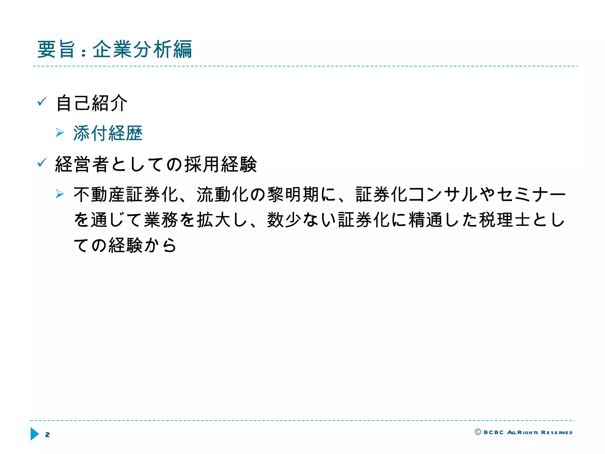 要旨 : 企業分析編 自己紹介 添付経歴 経営者としての採用経験 不動産証券化、流動化の黎明期に、証券化コンサルやセミナーを通じて業務を拡大し、数少ない証券化に精通した税理士としての経験から 