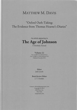 MATTHEWM. DAVIS
"Oxford Oath-Taking:
The Evidence from Thomas Hearne's Diaries"
An article appearing in
The Age ofJohnson
A Scholarly Annual
Volume 22
Vot. 22 ISBN· I0, 0·40<1·62772-2
Vat. 22ISBN·13, 978·0·404·62772-0
Published December 2012
Editor
Jack Lynch
Book Review Editor
J. T. Scanlan
Contact: cdi torial@amspressi ne.com
Copyright © 2012
AMS Press, Inc.
New York
amspressinc.com
 