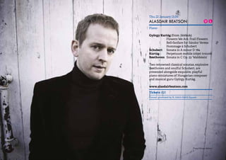 11 
Thu 22 January 13.05 
ALASDAIR BEATSON 
Piano 
György Kurtág (from Játékok) 
Flowers We Are, Frail Flowers 
Bell-fanfare for Sándor Veress 
Hommage à Schubert 
Schubert Sonata in A minor D 784 
Kurtág Perpetuum mobile (objet trouvé) 
Beethoven Sonata in C Op. 53 ‘Waldstein’ 
Two renowned classical sonatas, explosive 
Beethoven and soulful Schubert, are 
presented alongside exquisite, playful 
piano miniatures of Hungarian composer 
and musical guru György Kurtág. 
www.alasdairbeatson.com 
Tickets: £10 
Concert promoted by St John’s Smith Square 
Photo: Giorgia Bertazzi 
 