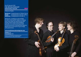 12 
Sun 25 January 15.00 
THE REVOLUTIONARY 
DRAWING ROOM 
Tribute to Haydn 
Beethoven String Quartet in F Minor Op. 95 
Haydn String Quartet in Eb Op. 20 No. 1 
Beethoven String Quartet in Eb Op. 74 
Beethoven, unwilling to acknowledge 
his debt to his teacher, Haydn, as a young 
man wrote these two quartets just after 
Haydn’s death, finally acknowledging 
that debt. In its 25th anniversary year 
The Revolutionary Drawing Room explores 
Beethoven’s sound world on gut strings 
with period bows. 
www.revolutionarydrawingroom.com 
Tickets: £14 
Concessions: £10 
Concert co-promoted by The Revolutionary 
Drawing Room & St John’s Smith Square 
Photo: Susan Porter-Thomas 
 