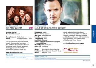 JANUARY 
13 
Thu 29 January 13.05 
BERNADEL QUARTET 
Bernadel Quartet 
Paul Silverthorne viola 
George Benjamin Viola, Viola 
Mozart String Quintet in C K515 
The up-and-coming Bernadel Quartet 
present this concert of repertoire 
that redefined the position of the viola 
in chamber music. George Benjamin’s 
dazzlingly virtuosic Viola, Viola 
and Mozart’s sublime Quintet in C. 
www.bernadelquartet.com 
Tickets: £10 
Concert promoted by St John’s Smith Square 
Fri 30 January 19.30 
PAUL GOGGINS MEMORIAL CONCERT 
Ashley Wass piano 
Eleanor Dennis soprano 
Jean Rigby mezzo soprano 
Peter Davoren tenor 
Timothy West bass 
Southbank Sinfonia 
Schola Cantorum of the Cardinal Vaughan 
Memorial School 
Maxim Rysanov conductor 
Scott Price conductor 
Mozart Marriage of Figaro Overture 
Beethoven Piano Concerto No. 4 in G Op. 58 
Mozart Requiem K626 
Ashley Wass performs Beethoven’s 
4th Piano Concerto with the Southbank 
Sinfonia, conducted by Maxim Rysanov; 
and the Mozart Requiem with fine soloists. 
All in memory of Paul Goggins in aid 
of the Cardinal Hume Centre. 
www.cardinalhumecentre.org.uk 
Tickets: £40, £25, £15 
Photo: Maarit Kangron Concert promoted by the Cardinal Hume Centre 
Photo: Patrick Allen 
 