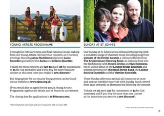 15 
YOUNG ARTISTS PROGRAMME SUNDAY AT ST JOHN’S 
Throughout February come and hear fabulous music making 
from our Young Artists. We have four concerts, on Thursday 
evenings, featuring Anna Hashimoto (clarinet), Laura 
Snowden (guitar) and the Aurea and Zelkova Quartets. 
Tickets for these concerts are just £12 each (£8 for concessions 
or £5 for U26 members) and if you buy for more than one 
concert at the same time you receive a 20% discount*. 
Full biographies for our 2014/15 Young Artists can be found 
on our website at www.sjsss.org.uk 
If you would like to apply for the 2015/16 Young Artists 
Programme, application details can be found on our website. 
The closing date for applications is 28 February 2015. 
*Valid on full price tickets only, and not in conjunction with any other offer 
Our Sunday at St John’s series continues this spring with 
a wonderful range of chamber music including song from 
winners of the Ferrier Awards, a tribute to Haydn from 
The Revolutionary Drawing Room, an intimate look into 
the Bach family with Steven Devine and Kate Semmens, 
the St John’s debut of the London Bridge Ensemble and 
welcome returns for The Brook Street Band, the London 
Soloists Ensemble and the Werther Ensemble. 
These Sunday afternoon recitals all commence at 15.00 
and you can combine your visit with Sunday lunch, served 
from 12.00 onwards, or afternoon tea following the concert. 
Tickets are £14 each (£10 for concessions or £5 for U26 
members) and if you buy for more than one concert 
at the same time you receive a 20% discount*. 
Photos: (from left) John Dennis; Opera Omnia 
 