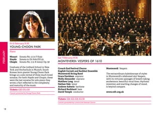 18FEBRUARY 
Fri 6 February 19.30 
YOUNG-CHOON PARK 
Piano 
Mozart Sonata No. 12 in F K332 
Haydn Sonata in Eb Hob.XV1:52 
Chopin Sonata No. 3 in B minor Op. 58 
Graduate of the Juilliard School in New 
York and Hochschule in Munich, South 
Korean born pianist Young-Choon Park 
brings us a solo recital of three much loved 
sonatas. For both Haydn and Chopin, these 
were the last sonatas for solo piano they 
wrote; a fact reflected in the complexity 
and maturity of the music. 
Tickets: £20, £15, £10 
Concert promoted by Young-Choon Park 
Sat 7 February 19.30 
MONTEVERDI: VESPERS OF 1610 
Crouch End Festival Chorus 
English Cornett and Sackbut Ensemble 
Monteverdi String Band 
Grace Davidson soprano 
Molly Alexander soprano 
Matthew Long tenor 
Nathan Vale tenor 
Andrew Ashwin baritone 
Richard Burkhard bass 
David Temple conductor 
Monteverdi Vespers 
The extraordinary kaleidoscope of styles 
in Monteverdi’s celebrated 1610 Vespers, 
with its virtuosic passages of breath-taking 
exuberance, beautiful vocal lines, rhythmic 
invention and startling changes of mood, 
is beyond compare. 
www.cefc.org.uk 
Tickets: £26, £22, £16, £12.50 
Concert promoted by Crouch End Festival Chorus 
 