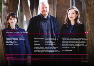 19 
Sun 8 February 15.00 
LONDON BRIDGE ENSEMBLE 
Brahms and His World: Clara 
Tamsin Waley-Cohen violin 
Krzysztof Chorzelski guest viola 
Kate Gould cello 
Daniel Tong piano 
Ivan Ludlow baritone 
Clara Schumann Three Romances for 
violin and piano Op. 22 
Brahms Piano Quartet 
in C Minor Op. 60 
Schumann Dichterliebe Op. 48 
Johannes Brahms was the most Classical 
of all the Romantics, a passionate and 
progressive voice steeped in the technical 
rigour of the great masters that preceded him. 
During their four-concert residency, the 
London Bridge Ensemble explore the various 
influences that helped form his unique 
voice; from Bach, through his friendship 
with the Schumanns to the gypsy flair 
synonymous with his protégée and younger 
contemporary, Dvořák. 
www.lbe.org.uk 
Tickets: £14 
Concessions: £10 
Concert co-promoted by London Bridge Ensemble & St John’s Smith Square 
Photo: Opera Omnia 
 