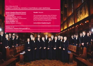 20 
Mon 9 February 19.30 
CHRIST’S HOSPITAL SCHOLA CANTORUM AND SINFONIA 
Christ’s Hospital Bluecoat Concert 
Christ’s Hospital Schola Cantorum 
and Sinfonia 
Katherine Hawnt soprano 
Christopher Lowrey counter-tenor 
Nick Pritchard tenor 
Jimmy Holliday bass 
Andrew Cleary conductor 
Handel Messiah 
The acclaimed chamber choir of Christ’s 
Hospital will perform Handel’s popular 
and much-loved Oratorio and are joined 
by four brilliant young soloists. 
www.christs-hospital.org.uk 
Tickets: £15, £8 
Concessions, Friends of CH and Staff: £10 
Concert promoted by Christ’s Hospital 
 