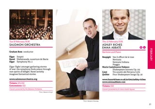 FEBRUARY 
21 
Tue 10 February 19.30 
SALOMON ORCHESTRA 
Graham Ross conductor 
Elgar Sospiri 
Ravel Shéhérazade, ouverture de féerie 
Elgar Symphony No. 2 
Elgar ‘Sighs’ amongst gathering storms 
of war: the symphony finds solace through 
rare spirits of delight. Ravel lavishly 
imagines fantastical stories. 
www.salomonorchestra.org 
Tickets: £15, £12 
Concessions: £12 
Concert promoted by the Salomon Orchestra 
Thu 12 February 13.05 
ASHLEY RICHES 
EMMA ABBATE 
Baritone and Piano 
Respighi Van li effluvi de le rose 
Nevicata 
Serenata Indiana 
Pioggia 
Mario Castelnuovo-Tedesco 
Shakespeare Sonnets Op. 125 
Liszt Tre sonetti del Petrarca S.270 
Quilter Four Shakespeare Songs Op. 30 
www.hazardchase.co.uk/artists/ashley-riches 
www.emmaabbate.com 
Tickets: £10 
Concert promoted by St John’s Smith Square 
Photo: Benjamin Ealovega 
Photo: Marianne Knight 
 