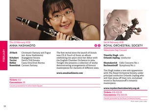 22FEBRUARY 
Thu 12 February 19.30 
ANNA HASHIMOTO 
JS Bach Chromatic Fantasy and Fugue 
(arr. Anna Hashimoto) 
Schubert Arpeggione Sonata 
Tartini Devil’s Trill Sonata 
Bellini Casta Diva from Norma 
Rosenblatt Carmen Fantasy 
The first recital since the launch of Anna’s 
new CD A Touch of Anna, an album 
celebrating ten years since her debut with 
the English Chamber Orchestra in 2004. 
Tonight she presents a collection of works 
demonstrating arrangements of famous 
masterpieces for clarinets of different sizes. 
www.annahashimoto.com 
Tickets: £12 
Concessions: £8 
Concert promoted by St John’s Smith Square 
Sat 14 February 19.30 
ROYAL ORCHESTRAL SOCIETY 
Valentine’s Day Concert 
Timothy Hugh cello 
Orlando Jopling conductor 
Shostakovich Cello Concerto No. 1 
Rachmaninoff Symphony No. 2 
Tim Hugh makes a rare solo appearance 
with The Royal Orchestral Society under 
principal conductor Orlando Jopling who 
will then show off their rich, revitalised 
sound in Rachmaninoff’s romantic 
masterpiece. 
www.royalorchestralsociety.org.uk 
Tickets: £18, £12, £8 
Concessions: £16, £10, £6 
Concert promoted by the Royal Orchestral Society 
Photo: Karen Lyndon Lewis 
 