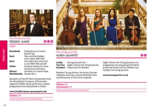 24FEBRUARY 
Thu 19 February 13.05 
FREDDIE JAMES 
Organ 
Buxtehude Praeludium in G minor 
BuxWV 150 
Bach Dies sind die heil’gen 
zehn Gebot BWV 678 
Bach Aus tiefer Not schrei ich 
zu dir BWV 686 and 687 
Widor Andante Sostenuto from 
Symphonie Gothique 
Mozart Fantasia in F minor K594 
Mendelssohn Sonata No. 2 
Recipient of the WT Best Scholarship from 
the Worshipful Company of Musicians, 
organist Freddie James performs a varied 
programme from Buxtehude to Widor. 
www.freddie-james.squarespace.com 
Tickets: £10 
Concert promoted by St John’s Smith Square 
Thu 19 February 19.30 
AUREA QUARTET 
Lathja String Quartet Op. 7 
Tan Dun Eight Colours for String Quartet 
Schubert Death and the Maiden 
Resident Young Artists, the Aurea Quartet 
celebrate their rich cultural diversity with 
a performance of Tan Dun’s inspired 
Eight Colours for String Quartet, in a 
programme encompassing Schubert’s 
profound Death and the Maiden and 
Lathja’s 7th string quartet. 
www.aureaquartet.co.uk 
Tickets: £12 
Concessions: £8 
Concert promoted by St John’s Smith Square 
 