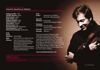 25 
Fri 20 February 18.30 & 21.00 
PHILIPPE GRAFFIN & FRIENDS 
Philippe Graffin violin 
Alasdair Beatson piano 
Marisa Gupta piano 
Roger Chase viola 
Raphael Wallfisch cello 
David Waterman cello 
Chen Halevi clarinet 
Emeline Dessi flute 
Marcello Nisinman bandoneon 
David Matthews crotales 
Winfried Hozenkamp double bass 
18.30 
David 
Matthews White Night 
Elgar Piano Quintet in A Minor Op. 84 
Debussy Clair de Lune for violin solo 
(transcribed Matthews/Graffin) 
Minstrels for violin and piano 
(transcribed Debussy) 
Rhapsodie for clarinet and piano 
Prélude à l’après-midi d’un faune 
(transcribed Matthews) 
21.00 
Enesco Sonata No 3 in A Minor 
Op. 25 for violin and piano 
Marcello 
Nisinman East Tango 
(written for Philippe Graffin) 
Nisinman 
/Leo Ferré Avec le temps 
(written for Philippe Graffin) 
Piazzolla Jeanne et Paul 
Piazzolla Oblivion 
The French violinist Philippe Graffin 
celebrates twenty years of residence 
in London. This two-part event will feature 
composers from both sides of the channel 
with whom he has been closely associated: 
from Elgar to Debussy, from David Matthews 
to Georges Enescu, to tangos with his friends 
from Tango Factory coming straight out 
of Buenos Aires. This is a very unique event 
by a very unique violinist. 
www.carolinebairdartists.co.uk 
Tickets: £15, £12, £10 
For both concerts: £20 
Concert promoted by Caroline Baird Artists 
Photo: Marco Borggreve 
 