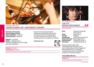 26FEBRUARY 
Sun 22 February 15.30 
JUNIOR ACADEMY 80TH ANNIVERSARY CONCERT 
Musicians of the Junior 
Royal Academy of Music 
Howard Williams conductor 
Howard Ionascu conductor 
Gabrieli In ecclesiis 
Mahler Symphony No. 1 
And other chamber music for strings, 
piano and woodwind. 
As part of Junior Academy’s 80th 
Anniversary celebrations, this concert 
will showcase the outstanding talent 
of current students in music for choir, 
chamber groups and symphony orchestra. 
www.ram.ac.uk 
Tickets: £12, £10, £8 
Concessions: £10, £8, £6 
Concert promoted by the Junior Royal Academy Of Music 
Thu 26 February 13.05 
YUKI ITO 
OXANA SHEVCHENKO 
Cello and Piano 
Bach Prelude & Sarabande 
from Suite VI 
Piatti Caprice No. 8 
Janáček Pohádka 
Tchaikovsky Pezzo Capriccioso Op. 62 
Edmund Hartzell Essie’s Gigue Op. 23 
Rachmaninoff Vocalise Op. 34 No. 14 
Schumann Fantasiestücke Op. 73 
Yuki Ito made his début with 
the Philharmonia Orchestra in 2011 
and his début album is Strad magazine’s 
Recommended Disc. He is pleased 
to present this recital as a Worshipful 
Company of Musicians’ Yeoman. 
www.yukiitocello.com 
Tickets: £10 
Concert promoted by St John’s Smith Square 
Photo: Paul Duxfield 
 