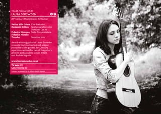 27 
Thu 26 February 19.30 
LAURA SNOWDEN 
20th Century Masterpieces for Guitar 
Heitor Villa Lobos Five Preludes 
Benjamin Britten Nocturnal after John 
Dowland Op. 70 
Federico Mompou Suite Compostelana 
Federico Moreno 
Torroba Sonatina in A 
Award-winning guitarist Laura Snowden 
presents four contrasting and unique 
pinnacles of the guitar’s 20th Century 
repertoire, written for two of the guitar’s 
greatest ambassadors: Julian Bream 
and Andrés Segovia. 
www.laurasnowden.co.uk 
Tickets: £12 
Concessions: £8 
Concert promoted by St John’s Smith Square 
 