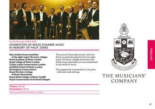 FEBRUARY 
29 
Sat 28 February 15.00 & 18.00 
CELEBRATION OF BRASS CHAMBER MUSIC 
IN MEMORY OF PHILIP JONES 
Best student brass ensembles 
of the eight major UK music colleges 
Royal Academy of Music London 
Royal College of Music London 
Trinity Laban Conservatoire London 
Guildhall School of Music London 
Birmingham Conservatoire 
Royal Northern College 
of Music Manchester 
Royal Welsh College of Music Cardiff 
Royal Conservatoire of Scotland Glasgow 
This annual ‘Brass Spectacular’ with the 
finest young brass players from the eight 
major UK music colleges illustrates how 
firmly brass ensembles are now established 
in the world of music. 
The programme is presented in two parts 
– afternoon and evening. 
Tickets: £20, £15 
Concessions: £10, £5 
Concert promoted by The Musicians’ Company 
 