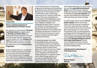 3 
WELCOME 
There’s a packed programme of 
wonderful music at St John’s in 2015. 
We continue our ever popular Thursday 
Lunchtime Concerts, supplemented 
by Monthly Lunchtime Talks and 
Wednesday Mozart Explored concertos 
with the London Mozart Players and 
Howard Shelley. Our new Sunday at St 
John's series also resumes in the new 
year and in February there is the first 
full series from our new Young Artists 
Programme. 
Great orchestral music is a key feature 
of the St John’s programme and there 
are some real treats to look forward 
to in the coming months. Alongside 
the London Mozart Players we welcome 
back the Orchestra of St John’s playing 
Beethoven, Schubert, Mozart and Haydn 
and Orchestra Nova in a fascinating 
programme including London premieres 
by Matthew Taylor and David Matthews. 
Making their St John’s debut are The 
Amadè Players with a captivating 
programme of 18th Century music from 
Vienna. Other key works featured 
include Strauss’ Ein Heldenleben, both 
the Elgar Symphonies, Shostakovich’s 
Cello Concerto, Prokofiev’s 7th 
Symphony, Scriabin’s Piano Concerto 
and Sibelius’ 2nd Symphony with our 
friends from the Young Musicians 
Symphony Orchestra, the Collaborative 
Orchestra, the Salomon Orchestra, the 
Royal Orchestral Society, the London 
Phoenix Orchestra and Kensington 
Symphony Orchestra. 
St John’s has always resounded 
to incredible choral music and 2015 
is no exception. Both the St Matthew 
and St John Passions of Bach, Mozart’s 
Coronation Mass, Vivaldi’s Gloria, 
Elgar’s The Dream of Gerontius, Verdi’s 
Requiem, Purcell’s The Fairy Queen, 
Fauré’s Requiem and Monteverdi’s 
Vespers all feature through the season 
and on Palm Sunday why not join 
me and our newly formed Smith 
Square Voices for a seasonal scratch 
performance of Handel’s Messiah? 
Don’t forget whenever you visit St John’s 
you can also enjoy delicious food and 
drink in the Smith Square Café and 
Restaurant and your table can be booked 
in advance by calling 020 7222 2779. You 
can also now reserve your table online 
when you book your concert tickets. 
St John’s Smith Square receives no core 
public subsidy and we are entirely 
reliant on the income we can generate 
from ticket sales, hall hires, catering 
revenues and donations from those who 
generously support our work. We are 
very grateful to all our existing friends 
and supporters for their generosity and 
help; without you we would not be able 
to put together this programme. Perhaps 
you would consider joining the Friends 
of St John’s Smith Square? Details 
of our Friends scheme can be found 
opposite and on our website and I hope 
you will consider joining. 
I look forward to welcoming you 
to St John’s in 2015. 
Richard Heason 
Director 
Photo: (portrait) Matthew Andrews 
 