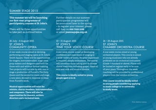30 
SUMMER STAGE 2015 
This summer we will be launching 
our first ever programme of 
participatory courses at St John's. 
There will be three opportunities 
to take part as outlined below. 
Further details on our summer 
participation programme will 
be announced later in the spring 
– to register your interest, please 
call Joey on 020 7222 2168 
or email joanna@sjss.org.uk 
26 July – 8 August 2015 
ST JOHN’S 
COMMUNITY OPERA 
A two week course aimed at devising, 
performing and staging opera at St John's 
Smith Square. There will be opportunities 
for singers, instrumentalists, stage crew, 
prop makers and designers and both for 
those with and without formal training. 
Two projects will run side by side; one to 
stage a production of Purcell's The Fairy 
Queen and the second to create and stage 
a new piece, devised in response to ideas 
from Purcell's work. 
Musical opportunities will exist for 
soloists, chorus members, instrumentalists 
and composers. There will also be 
opportunities for dancers, writers, 
directors and a technical team. 
10 – 15 August 2015 
ST JOHN’S 
‘FIND YOUR VOICE’ COURSE 
A one week course aimed at developing 
confidence and experience of singing in 
a wide variety of styles. No prior experience 
is required, simply enthusiasm. The course 
will introduce those taking part to diverse 
choral traditions including gospel, classical, 
soul and rock and musical theatre. 
This course is ideally suited to young 
people aged 13 to 18. 
24 – 29 August 2015 
ST JOHN’S 
CHAMBER ORCHESTRA COURSE 
A one week course aimed at young 
orchestral players. This course is aimed 
at young musicians who are already 
proficient on an orchestral instrument 
(Grade 7 standard or above). Places will 
be limited so register early to be sure 
of your place. Throughout the week 
coaching will be provided by professional 
players from the London orchestras. 
This course would be ideally suited 
to young people considering applying 
to music college or to university 
to study music. 
Photo: Matthew Andrews 
 
