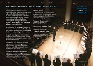 31 
LONDON INTERNATIONAL A CAPELLA CHOIR COMPETITION 2015 
Following the enormous success 
of the Inaugural London International 
A Cappella Choir Competition at 
St John’s Smith Square in April 2014, 
applications for the second London 
International A Cappella Choir 
Competition, in conjunction with 
St John’s Smith Square and The Tallis 
Scholars, are now invited. 
We are looking for 16 choirs to take part in 
2015’s competition, with heats from Tuesday 
22 – Friday 25 September 2015 and the Grand 
Final on Saturday 26 September 2015. 
Alongside this, all groups will be invited 
to take part in lunchtime concerts around 
London and in workshops to enhance their 
performance technique. 
For the heats, each group will be asked 
to prepare a 20 minute programme 
of Renaissance (1450-1625) polyphony; 
a piece by Gabriel Jackson; and a piece 
of the group’s own choice. 
For the final, each group will be asked 
to prepare a 20 minute programme of 
English Renaissance (1450–1625) polyphony; 
a different piece by Gabriel Jackson; 
and a piece of the group’s own choice. 
How to Apply 
Applicants will be asked to send 
in a recording 20 minutes in length 
of unaccompanied performance 
of contrasting styles. 
To apply, please email 
gemma@sjss.org.uk 
Fee to enter: £400 per choir* 
Deadline for entries: 
Tuesday 31 March 2015 
*If 75% of the choir is 25 or under 
on 26 September 2015, the fee 
is reduced to £100 
Photo: Matthew Andrews 
 