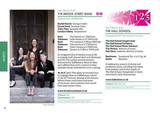 32MARCH 
Sun 1 March 15.00 
THE BROOK STREET BAND 
Zimmerman’s Kaffeehaus 
Rachel Harris baroque violin 
Farran Scott baroque violin 
Tatty Theo baroque cello 
Carolyn Gibley harpsichord 
Bach Trio Sonata in C BWV1037 
Telemann Cello Sonata in D TWV41:D6 
Bach Trio sonata in E Minor BWV528 
Telemann Trio sonata in G TWV42:G11 
Bach Violin Sonata in G BWV1019 
Telemann Quadro in E Minor TWV43:E2 
An imagined slice of weekly musical life 
in Leipzig, built around Bach and Telemann 
and the city’s prime musical location, 
Zimmerman’s Kaffeehaus. Musical ideas 
and caffeine flow, with a chance to hear 
chamber works intended for such a setting. 
At 14.15 Tatty Theo gives an introduction 
to Leipzig’s famous coffeehouse culture 
in the 18th Century, looking at the history 
behind these institutions and some 
of the music and musicians that would 
have been known there. 
www.brookstreetband.co.uk 
Tickets: £14 
Concessions: £10 
Concert promoted by St John’s Smith Square 
Tue 3 March 19.30 
THE HALL SCHOOL 
Hampstead 125th Anniversary Concert 
The Hall School Chapel Choir 
The Hall School Orchestra 
The Hall School Music Scholars 
Tim Horton director of music 
Paul Dean assistant director of music 
Beethoven Symphony No. 2 in D Op. 36 
Rutter Requiem 
A celebratory concert of choral and 
orchestral music, including solo items 
from present and former pupils of 
The Hall School, Hampstead, to mark 
the school’s 125th Anniversary. 
www.hallschool.co.uk 
Tickets: £20, £15, £10 
Concert promoted by The Hall School 
Photo: Kate Mount 
 