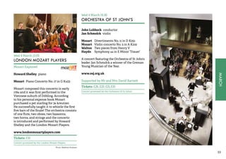 MARCH 
33 
Wed 4 March 13.05 
LONDON MOZART PLAYERS 
Mozart Explored 
Howard Shelley piano 
Mozart Piano Concerto No. 17 in G K453 
Mozart composed this concerto in early 
1784 and it was first performed in the 
Viennese suburb of Döbling. According 
to his personal expense book Mozart 
purchased a pet starling for 34 kreutzer. 
He successfully taught it to whistle the first 
five bars of the finale! The orchestra consists 
of one flute, two oboes, two bassoons, 
two horns, and strings and the concerto 
is introduced and performed by Howard 
Shelley and the London Mozart Players. 
www.londonmozartplayers.com 
Tickets: £10 
Concert promoted by the London Mozart Players 
Wed 4 March 19.30 
ORCHESTRA OF ST JOHN’S 
John Lubbock conductor 
Jan Schmolck violin 
Mozart Divertimento No. 11 in D K251 
Mozart Violin concerto No. 5 in A K219 
Walton Two pieces from Henry V 
Haydn Symphony 44 in E Minor ‘Trauer’ 
A concert featuring the Orchestra of St John’s 
leader Jan Schmolck a winner of the Greman 
Young Musician of the Year. 
www.osj.org.uk 
Supported by Mr and Mrs David Barnett 
Tickets: £26, £20, £15, £10 
Concert promoted by the Orchestra Of St John’s 
Photo: Matthew Andrews 
 