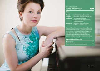 34 
Thu 5 March 13.05 
CLARE HAMMOND 
Piano 
Ravel Le Tombeau de Couperin 
Chopin Selection from Études Op. 25 
Lyapunov Terek and Nuit d’été 
from 12 Études d’Exécution 
Transcendante 
Kapustin Selection from 5 Studies 
in Different Intervals 
Pianist Clare Hammond performs Ravel’s 
poignant Tombeau de Couperin alongside 
pyrotechnic études by Chopin, Lyapunov 
and Kapustin. This exhilarating and 
compelling programme showcases the 
piano’s full potential and expressive range. 
www.clarehammond.com 
Tickets: £10 
Concert promoted by St John’s Smith Square 
Photo: Julie Kim 
 