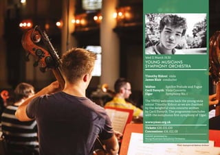 37 
Wed 11 March 19.30 
YOUNG MUSICIANS 
SYMPHONY ORCHESTRA 
Timothy Ridout viola 
James Blair conductor 
Walton Spitfire Prelude and Fugue 
Cecil Forsyth Viola Concerto 
Elgar Symphony No. 1 
The YMSO welcomes back the young viola 
soloist Timothy Ridout as we are charmed 
by the delightful viola concerto written 
by Cecil Forsyth. The programme concludes 
with the sumptuous first symphony of Elgar. 
www.ymso.org.uk 
Tickets: £20, £15, £10 
Concessions: £16, £12, £8 
Concert promoted by 
Young Musicians Symphony Orchestra 
Photo: (background) Matthew Andrews 
 